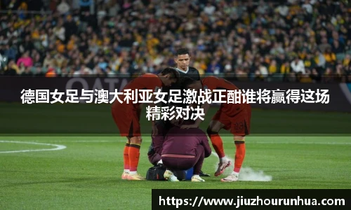 德国女足与澳大利亚女足激战正酣谁将赢得这场精彩对决