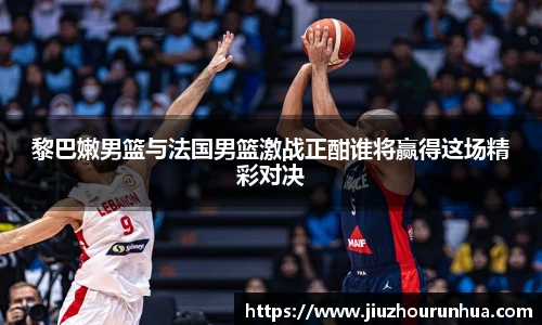 黎巴嫩男篮与法国男篮激战正酣谁将赢得这场精彩对决